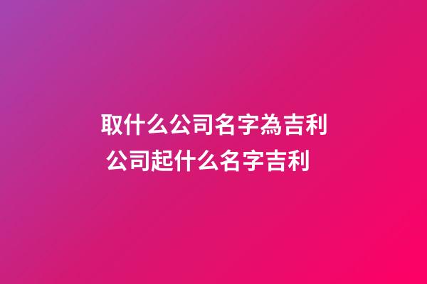 取什么公司名字為吉利 公司起什么名字吉利